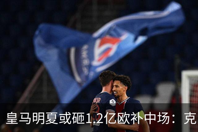 皇马明夏或砸1.2亿欧补中场：克罗斯的位置还没人填上
